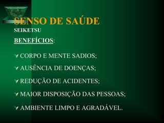 SENSO DE SAÚDE
SEIKETSU
BENEFÍCIOS:
 CORPO E MENTE SADIOS;
 AUSÊNCIA DE DOENÇAS;
 REDUÇÃO DE ACIDENTES;
 MAIOR DISPOSIÇÃO DAS PESSOAS;
 AMBIENTE LIMPO E AGRADÁVEL.
 