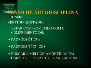 SENSO DE AUTODISCIPLINA
SHITSUKE
SENTIDO ADOTADO:
ESTAR COMPROMETIDO COM O
CUMPRIMENTO DE:
 PADRÕES ÉTICOS;
 PADRÕES TÉCNICOS;
 BUSCAR A MELHORIA CONTÍNUA EM
CARÁTER PESSOAL E ORGANIZACIONAL.
 