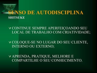 SENSO DE AUTODISCIPLINA
SHITSUKE
 CONTINUE SEMPRE APERFEIÇOANDO SEU
LOCAL DE TRABALHO COM CRIATIVIDADE;
 COLOQUE-SE NO LUGAR DO SEU CLIENTE,
INTERNO OU EXTERNO;
 APRENDA, PRATIQUE, MELHORE E
COMPARTILHE O SEU CONHECIMENTO.
 