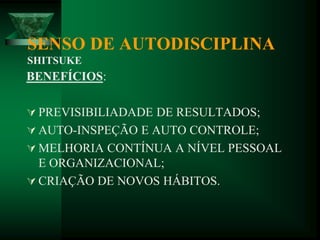 BENEFÍCIOS:
 PREVISIBILIADADE DE RESULTADOS;
 AUTO-INSPEÇÃO E AUTO CONTROLE;
 MELHORIA CONTÍNUA A NÍVEL PESSOAL
E ORGANIZACIONAL;
 CRIAÇÃO DE NOVOS HÁBITOS.
SENSO DE AUTODISCIPLINA
SHITSUKE
 