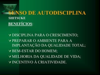 SENSO DE AUTODISCIPLINA
SHITSUKE
BENEFÍCIOS:
 DISCIPLINA PARA O CRESCIMENTO;
 PREPARAR O AMBIENTE PARA A
IMPLANTAÇÃO DA QUALIDADE TOTAL;
 BEM-ESTAR DO HOMEM;
 MELHORIA DA QUALIDADE DE VIDA;
 INCENTIVO À CRIATIVIDADE.
 
