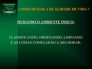 COMO MUDAR A QUALIDADE DE VIDA ?
MUDANDO O AMBIENTE FÍSICO:
CLASSIFICANDO, ORDENANDO, LIMPANDO
E AS COISAS COMEÇARÃO A MELHORAR;
 