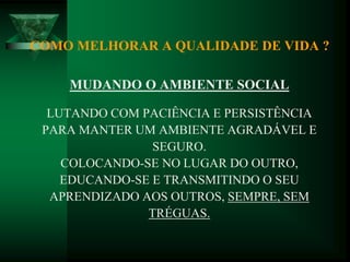 COMO MELHORAR A QUALIDADE DE VIDA ?
MUDANDO O AMBIENTE SOCIAL
LUTANDO COM PACIÊNCIA E PERSISTÊNCIA
PARA MANTER UM AMBIENTE AGRADÁVEL E
SEGURO.
COLOCANDO-SE NO LUGAR DO OUTRO,
EDUCANDO-SE E TRANSMITINDO O SEU
APRENDIZADO AOS OUTROS, SEMPRE, SEM
TRÉGUAS.
 