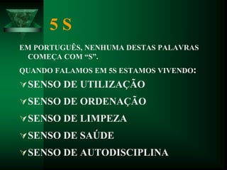 5 S
EM PORTUGUÊS, NENHUMA DESTAS PALAVRAS
COMEÇA COM “S”.
QUANDO FALAMOS EM 5S ESTAMOS VIVENDO:
SENSO DE UTILIZAÇÃO
SENSO DE ORDENAÇÃO
SENSO DE LIMPEZA
SENSO DE SAÚDE
SENSO DE AUTODISCIPLINA
 