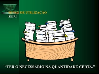 SENSO DE UTILIZAÇÃO
SEIRI
“TER O NECESSÁRIO NA QUANTIDADE CERTA.”
 