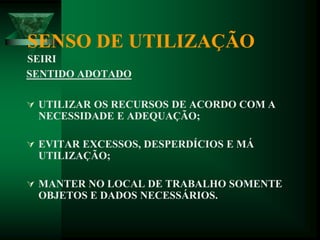 SENSO DE UTILIZAÇÃO
SEIRI
SENTIDO ADOTADO
 UTILIZAR OS RECURSOS DE ACORDO COM A
NECESSIDADE E ADEQUAÇÃO;
 EVITAR EXCESSOS, DESPERDÍCIOS E MÁ
UTILIZAÇÃO;
 MANTER NO LOCAL DE TRABALHO SOMENTE
OBJETOS E DADOS NECESSÁRIOS.
 