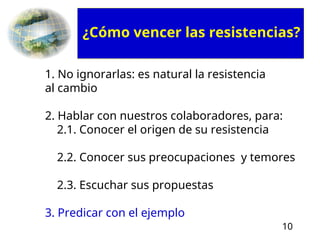 10
1. No ignorarlas: es natural la resistencia
al cambio
2. Hablar con nuestros colaboradores, para:
2.1. Conocer el origen de su resistencia
2.2. Conocer sus preocupaciones y temores
2.3. Escuchar sus propuestas
3. Predicar con el ejemplo
¿Cómo vencer las resistencias?
 