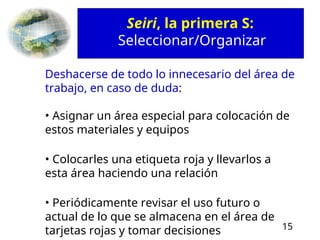 15
Deshacerse de todo lo innecesario del área de
trabajo, en caso de duda:
• Asignar un área especial para colocación de
estos materiales y equipos
• Colocarles una etiqueta roja y llevarlos a
esta área haciendo una relación
• Periódicamente revisar el uso futuro o
actual de lo que se almacena en el área de
tarjetas rojas y tomar decisiones
Seiri, la primera S:
Seleccionar/Organizar
 