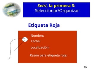 16
Seiri, la primera S:
Seleccionar/Organizar
Razón para etiqueta roja:
Localización:
Fecha:
Nombre:
Etiqueta Roja
 