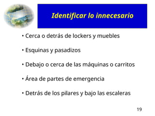 19
• Cerca o detrás de lockers y muebles
• Esquinas y pasadizos
• Debajo o cerca de las máquinas o carritos
• Área de partes de emergencia
• Detrás de los pilares y bajo las escaleras
Identificar lo innecesario
 