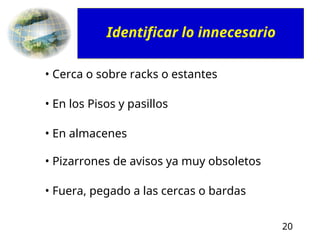20
• Cerca o sobre racks o estantes
• En los Pisos y pasillos
• En almacenes
• Pizarrones de avisos ya muy obsoletos
• Fuera, pegado a las cercas o bardas
Identificar lo innecesario
 