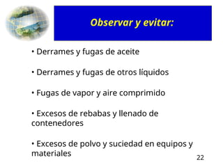 22
• Derrames y fugas de aceite
• Derrames y fugas de otros líquidos
• Fugas de vapor y aire comprimido
• Excesos de rebabas y llenado de
contenedores
• Excesos de polvo y suciedad en equipos y
materiales
Observar y evitar:
 
