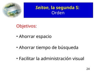 24
Seiton, la segunda S:
Orden
Objetivos:
• Ahorrar espacio
• Ahorrar tiempo de búsqueda
• Facilitar la administración visual
 
