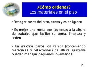 28
¿Cómo ordenar?
Los materiales en el piso
• Recoger cosas del piso, cansa y es peligroso
• Es mejor una mesa con las cosas a la altura
de trabajo, que facilite su toma, limpieza y
orden
• En muchos casos los carros (conteniendo
materiales o refacciones) de altura ajustable
pueden manejar pequeños inventarios
 