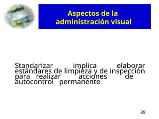39
Standarizar implica elaborar
estándares de limpieza y de inspección
para realizar acciones de
autocontrol permanente.
Aspectos de la
administración visual
 