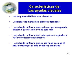 41
• Hacer que sea fácil verlas a distancia
• Desplegar los mensajes o dibujos adecuados
• Hacerlas de tal forma que cualquier persona pueda
discernir que está bien y que está mal
• Hacerlas de tal forma que todos puedan seguirlas y
hacer correcciones fácilmente
• Hacerlas de tal forma que su uso haga que que el
área de trabajo sea más brillante y ordenada
Características de
Las ayudas visuales
 