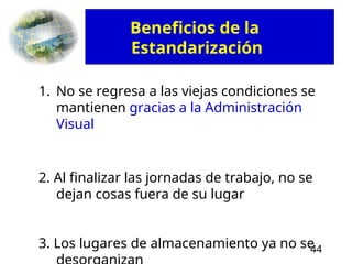 44
1. No se regresa a las viejas condiciones se
mantienen gracias a la Administración
Visual
2. Al finalizar las jornadas de trabajo, no se
dejan cosas fuera de su lugar
3. Los lugares de almacenamiento ya no se
Beneficios de la
Estandarización
 