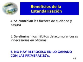 45
4. Se controlan las fuentes de suciedad y
basura
5. Se eliminan los hábitos de acumular cosas
innecesarias en oficinas
6. NO HAY RETROCESO EN LO GANADO
CON LAS PRIMERAS 3S´s.
Beneficios de la
Estandarización
 