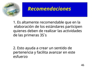 46
1. Es altamente recomendable que en la
elaboración de los estándares participen
quienes deben de realizar las actividades
de las primeras 3S´s
2. Esto ayuda a crear un sentido de
pertenencia y facilita avanzar en este
esfuerzo
Recomendaciones
 