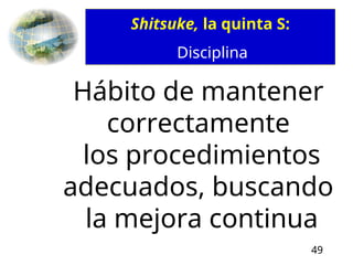 49
Shitsuke, la quinta S:
Disciplina
Hábito de mantener
correctamente
los procedimientos
adecuados, buscando
la mejora continua
 