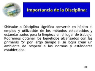 50
Shitsuke o Disciplina significa convertir en hábito el
empleo y utilización de los métodos establecidos y
estandarizados para la limpieza en el lugar de trabajo.
Podremos obtener los beneficios alcanzados con las
primeras "S" por largo tiempo si se logra crear un
ambiente de respeto a las normas y estándares
establecidos.
Importancia de la Disciplina:
 