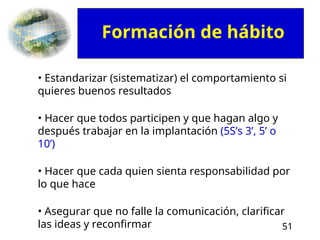 51
• Estandarizar (sistematizar) el comportamiento si
quieres buenos resultados
• Hacer que todos participen y que hagan algo y
después trabajar en la implantación (5S’s 3’, 5’ o
10’)
• Hacer que cada quien sienta responsabilidad por
lo que hace
• Asegurar que no falle la comunicación, clarificar
las ideas y reconfirmar
Formación de hábito
 