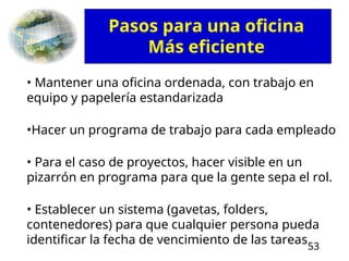 53
• Mantener una oficina ordenada, con trabajo en
equipo y papelería estandarizada
•Hacer un programa de trabajo para cada empleado
• Para el caso de proyectos, hacer visible en un
pizarrón en programa para que la gente sepa el rol.
• Establecer un sistema (gavetas, folders,
contenedores) para que cualquier persona pueda
identificar la fecha de vencimiento de las tareas
Pasos para una oficina
Más eficiente
 