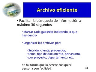 54
• Facilitar la búsqueda de información a
máximo 30 segundos
• Marcar cada gabinete indicando lo que
hay dentro
• Organizar los archivos por:
• Sección, cliente, proveedor,
• tema, tipo de documento, por asunto,
• por proyecto, departamento, etc.
de tal forma que lo accese cualquier
persona con facilidad
Archivo eficiente
 