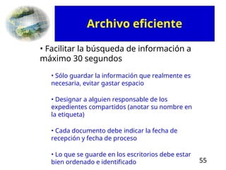 55
• Facilitar la búsqueda de información a
máximo 30 segundos
• Sólo guardar la información que realmente es
necesaria, evitar gastar espacio
• Designar a alguien responsable de los
expedientes compartidos (anotar su nombre en
la etiqueta)
• Cada documento debe indicar la fecha de
recepción y fecha de proceso
• Lo que se guarde en los escritorios debe estar
bien ordenado e identificado
Archivo eficiente
 