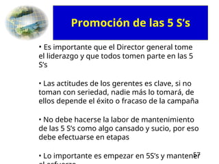 57
• Es importante que el Director general tome
el liderazgo y que todos tomen parte en las 5
S’s
• Las actitudes de los gerentes es clave, si no
toman con seriedad, nadie más lo tomará, de
ellos depende el éxito o fracaso de la campaña
• No debe hacerse la labor de mantenimiento
de las 5 S’s como algo cansado y sucio, por eso
debe efectuarse en etapas
• Lo importante es empezar en 5S’s y mantener
Promoción de las 5 S’s
 