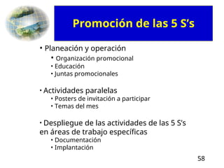 58
• Planeación y operación
• Organización promocional
• Educación
• Juntas promocionales
• Actividades paralelas
• Posters de invitación a participar
• Temas del mes
• Despliegue de las actividades de las 5 S’s
en áreas de trabajo específicas
• Documentación
• Implantación
Promoción de las 5 S’s
 
