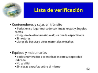 62
• Contenedores y cajas en tránsito
• Todas en su lugar marcado con líneas rectas y ángulos
rectos
• Ninguno de otro tamaño o altura que la especificada
• Sin roturas
• Libres de basura y otros materiales extraños
• Equipos y maquinarias
• Todos numerados e identificados con su capacidad
indicada
• No graffiti
• Sin cosas extrañas sobre el mismo
Lista de verificación
 