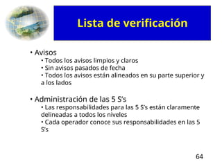 64
• Avisos
• Todos los avisos limpios y claros
• Sin avisos pasados de fecha
• Todos los avisos están alineados en su parte superior y
a los lados
• Administración de las 5 S’s
• Las responsabilidades para las 5 S’s están claramente
delineadas a todos los niveles
• Cada operador conoce sus responsabilidades en las 5
S’s
Lista de verificación
 