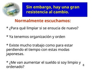 8
Normalmente escuchamos:
* ¿Para qué limpiar si se ensucia de nuevo?
* Ya tenemos organización y orden
* Existe mucho trabajo como para estar
perdiendo el tiempo con estas modas
japonesas.
* ¿Me van aumentar el sueldo si soy limpio y
ordenado?
Sin embargo, hay una gran
resistencia al cambio.
 