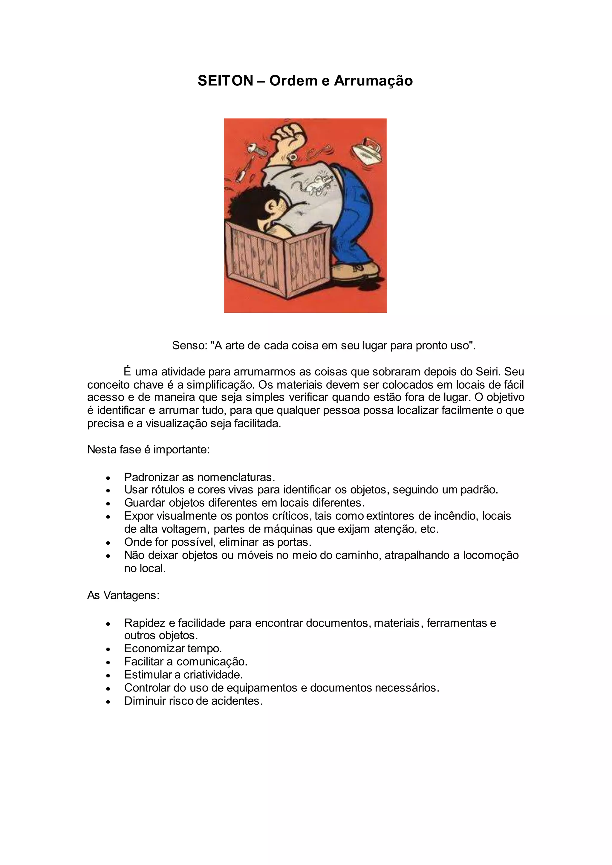SEITON – Ordem e Arrumação
Senso: "A arte de cada coisa em seu lugar para pronto uso".
É uma atividade para arrumarmos as coisas que sobraram depois do Seiri. Seu
conceito chave é a simplificação. Os materiais devem ser colocados em locais de fácil
acesso e de maneira que seja simples verificar quando estão fora de lugar. O objetivo
é identificar e arrumar tudo, para que qualquer pessoa possa localizar facilmente o que
precisa e a visualização seja facilitada.
Nesta fase é importante:
 Padronizar as nomenclaturas.
 Usar rótulos e cores vivas para identificar os objetos, seguindo um padrão.
 Guardar objetos diferentes em locais diferentes.
 Expor visualmente os pontos críticos, tais como extintores de incêndio, locais
de alta voltagem, partes de máquinas que exijam atenção, etc.
 Onde for possível, eliminar as portas.
 Não deixar objetos ou móveis no meio do caminho, atrapalhando a locomoção
no local.
As Vantagens:
 Rapidez e facilidade para encontrar documentos, materiais, ferramentas e
outros objetos.
 Economizar tempo.
 Facilitar a comunicação.
 Estimular a criatividade.
 Controlar do uso de equipamentos e documentos necessários.
 Diminuir risco de acidentes.
 