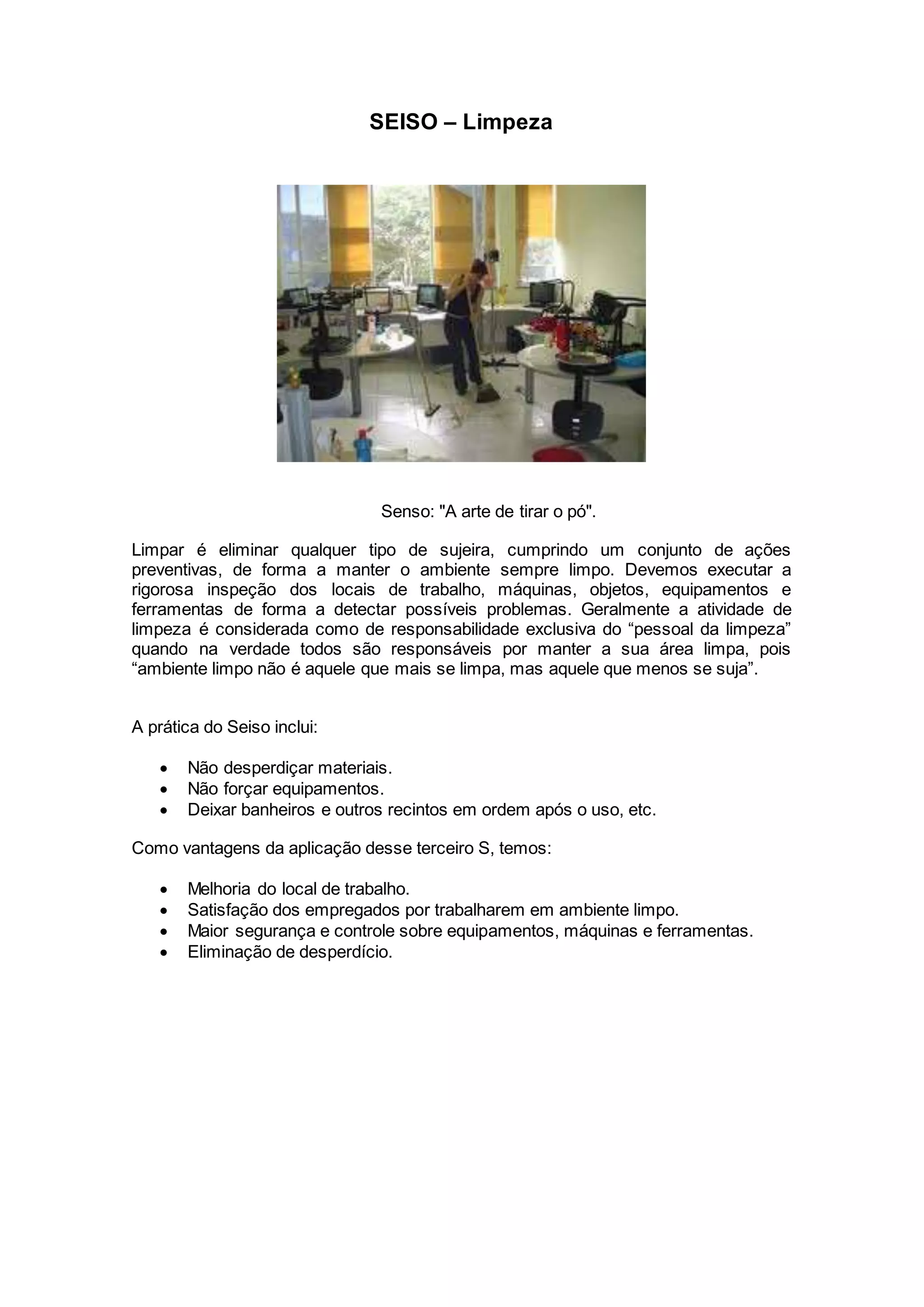 SEISO – Limpeza
Senso: "A arte de tirar o pó".
Limpar é eliminar qualquer tipo de sujeira, cumprindo um conjunto de ações
preventivas, de forma a manter o ambiente sempre limpo. Devemos executar a
rigorosa inspeção dos locais de trabalho, máquinas, objetos, equipamentos e
ferramentas de forma a detectar possíveis problemas. Geralmente a atividade de
limpeza é considerada como de responsabilidade exclusiva do “pessoal da limpeza”
quando na verdade todos são responsáveis por manter a sua área limpa, pois
“ambiente limpo não é aquele que mais se limpa, mas aquele que menos se suja”.
A prática do Seiso inclui:
 Não desperdiçar materiais.
 Não forçar equipamentos.
 Deixar banheiros e outros recintos em ordem após o uso, etc.
Como vantagens da aplicação desse terceiro S, temos:
 Melhoria do local de trabalho.
 Satisfação dos empregados por trabalharem em ambiente limpo.
 Maior segurança e controle sobre equipamentos, máquinas e ferramentas.
 Eliminação de desperdício.
 