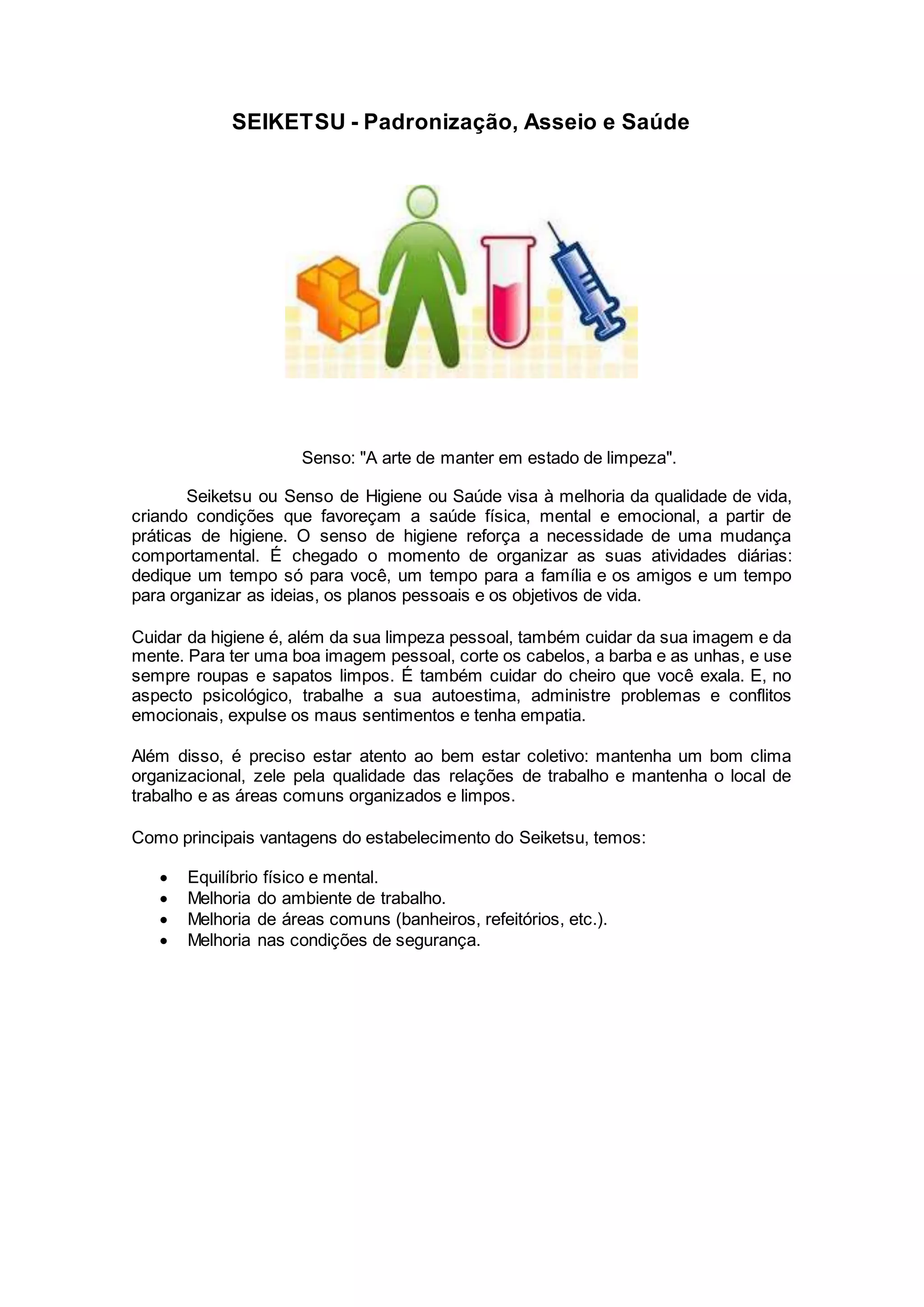 SEIKETSU - Padronização, Asseio e Saúde
Senso: "A arte de manter em estado de limpeza".
Seiketsu ou Senso de Higiene ou Saúde visa à melhoria da qualidade de vida,
criando condições que favoreçam a saúde física, mental e emocional, a partir de
práticas de higiene. O senso de higiene reforça a necessidade de uma mudança
comportamental. É chegado o momento de organizar as suas atividades diárias:
dedique um tempo só para você, um tempo para a família e os amigos e um tempo
para organizar as ideias, os planos pessoais e os objetivos de vida.
Cuidar da higiene é, além da sua limpeza pessoal, também cuidar da sua imagem e da
mente. Para ter uma boa imagem pessoal, corte os cabelos, a barba e as unhas, e use
sempre roupas e sapatos limpos. É também cuidar do cheiro que você exala. E, no
aspecto psicológico, trabalhe a sua autoestima, administre problemas e conflitos
emocionais, expulse os maus sentimentos e tenha empatia.
Além disso, é preciso estar atento ao bem estar coletivo: mantenha um bom clima
organizacional, zele pela qualidade das relações de trabalho e mantenha o local de
trabalho e as áreas comuns organizados e limpos.
Como principais vantagens do estabelecimento do Seiketsu, temos:
 Equilíbrio físico e mental.
 Melhoria do ambiente de trabalho.
 Melhoria de áreas comuns (banheiros, refeitórios, etc.).
 Melhoria nas condições de segurança.
 