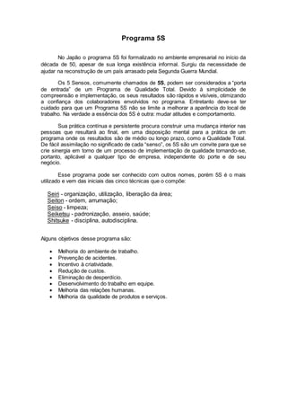 Programa 5S
No Japão o programa 5S foi formalizado no ambiente empresarial no início da
década de 50, apesar de sua longa existência informal. Surgiu da necessidade de
ajudar na reconstrução de um país arrasado pela Segunda Guerra Mundial.
Os 5 Sensos, comumente chamados de 5S, podem ser considerados a “porta
de entrada” de um Programa de Qualidade Total. Devido à simplicidade de
compreensão e implementação, os seus resultados são rápidos e visíveis, otimizando
a confiança dos colaboradores envolvidos no programa. Entretanto deve-se ter
cuidado para que um Programa 5S não se limite a melhorar a aparência do local de
trabalho. Na verdade a essência dos 5S é outra: mudar atitudes e comportamento.
Sua prática contínua e persistente procura construir uma mudança interior nas
pessoas que resultará ao final, em uma disposição mental para a prática de um
programa onde os resultados são de médio ou longo prazo, como a Qualidade Total.
De fácil assimilação no significado de cada “senso”, os 5S são um convite para que se
crie sinergia em torno de um processo de implementação de qualidade tornando-se,
portanto, aplicável a qualquer tipo de empresa, independente do porte e de seu
negócio.
Esse programa pode ser conhecido com outros nomes, porém 5S é o mais
utilizado e vem das iniciais das cinco técnicas que o compõe:
Seiri - organização, utilização, liberação da área;
Seiton - ordem, arrumação;
Seiso - limpeza;
Seiketsu - padronização, asseio, saúde;
Shitsuke - disciplina, autodisciplina.
Alguns objetivos desse programa são:
 Melhoria do ambiente de trabalho.
 Prevenção de acidentes.
 Incentivo à criatividade.
 Redução de custos.
 Eliminação de desperdício.
 Desenvolvimento do trabalho em equipe.
 Melhoria das relações humanas.
 Melhoria da qualidade de produtos e serviços.
 