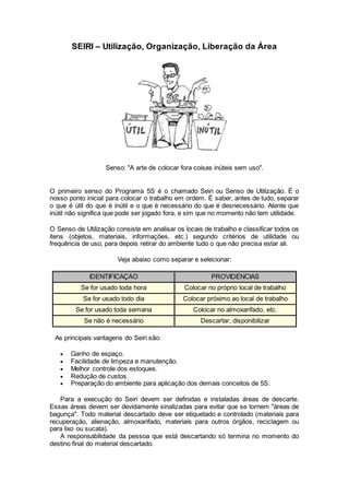 SEIRI – Utilização, Organização, Liberação da Área
Senso: "A arte de colocar fora coisas inúteis sem uso".
O primeiro senso do Programa 5S é o chamado Seiri ou Senso de Utilização. É o
nosso ponto inicial para colocar o trabalho em ordem. É saber, antes de tudo, separar
o que é útil do que é inútil e o que é necessário do que é desnecessário. Atente que
inútil não significa que pode ser jogado fora, e sim que no momento não tem utilidade.
O Senso de Utilização consiste em analisar os locais de trabalho e classificar todos os
itens (objetos, materiais, informações, etc.) segundo critérios de utilidade ou
frequência de uso, para depois retirar do ambiente tudo o que não precisa estar ali.
Veja abaixo como separar e selecionar:
IDENTIFICAÇÃO PROVIDÊNCIAS
Se for usado toda hora Colocar no próprio local de trabalho
Se for usado todo dia Colocar próximo ao local de trabalho
Se for usado toda semana Colocar no almoxarifado, etc.
Se não é necessário Descartar, disponibilizar
As principais vantagens do Seiri são:
 Ganho de espaço.
 Facilidade de limpeza e manutenção.
 Melhor controle dos estoques.
 Redução de custos.
 Preparação do ambiente para aplicação dos demais conceitos de 5S.
Para a execução do Seiri devem ser definidas e instaladas áreas de descarte.
Essas áreas devem ser devidamente sinalizadas para evitar que se tornem "áreas de
bagunça". Todo material descartado deve ser etiquetado e controlado (materiais para
recuperação, alienação, almoxarifado, materiais para outros órgãos, reciclagem ou
para lixo ou sucata).
A responsabilidade da pessoa que está descartando só termina no momento do
destino final do material descartado.
 