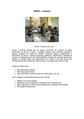 SEISO – Limpeza
Senso: "A arte de tirar o pó".
Limpar é eliminar qualquer tipo de sujeira, cumprindo um conjunto de ações
preventivas, de forma a manter o ambiente sempre limpo. Devemos executar a
rigorosa inspeção dos locais de trabalho, máquinas, objetos, equipamentos e
ferramentas de forma a detectar possíveis problemas. Geralmente a atividade de
limpeza é considerada como de responsabilidade exclusiva do “pessoal da limpeza”
quando na verdade todos são responsáveis por manter a sua área limpa, pois
“ambiente limpo não é aquele que mais se limpa, mas aquele que menos se suja”.
A prática do Seiso inclui:
 Não desperdiçar materiais.
 Não forçar equipamentos.
 Deixar banheiros e outros recintos em ordem após o uso, etc.
Como vantagens da aplicação desse terceiro S, temos:
 Melhoria do local de trabalho.
 Satisfação dos empregados por trabalharem em ambiente limpo.
 Maior segurança e controle sobre equipamentos, máquinas e ferramentas.
 Eliminação de desperdício.
 
