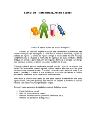 SEIKETSU - Padronização, Asseio e Saúde
Senso: "A arte de manter em estado de limpeza".
Seiketsu ou Senso de Higiene ou Saúde visa à melhoria da qualidade de vida,
criando condições que favoreçam a saúde física, mental e emocional, a partir de
práticas de higiene. O senso de higiene reforça a necessidade de uma mudança
comportamental. É chegado o momento de organizar as suas atividades diárias:
dedique um tempo só para você, um tempo para a família e os amigos e um tempo
para organizar as ideias, os planos pessoais e os objetivos de vida.
Cuidar da higiene é, além da sua limpeza pessoal, também cuidar da sua imagem e da
mente. Para ter uma boa imagem pessoal, corte os cabelos, a barba e as unhas, e use
sempre roupas e sapatos limpos. É também cuidar do cheiro que você exala. E, no
aspecto psicológico, trabalhe a sua autoestima, administre problemas e conflitos
emocionais, expulse os maus sentimentos e tenha empatia.
Além disso, é preciso estar atento ao bem estar coletivo: mantenha um bom clima
organizacional, zele pela qualidade das relações de trabalho e mantenha o local de
trabalho e as áreas comuns organizados e limpos.
Como principais vantagens do estabelecimento do Seiketsu, temos:
 Equilíbrio físico e mental.
 Melhoria do ambiente de trabalho.
 Melhoria de áreas comuns (banheiros, refeitórios, etc.).
 Melhoria nas condições de segurança.
 