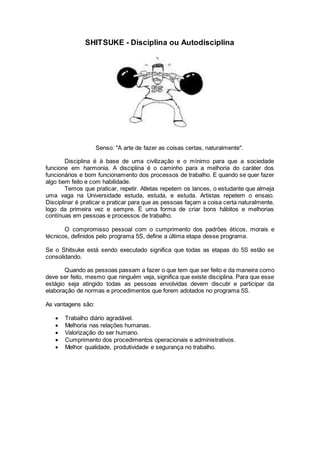 SHITSUKE - Disciplina ou Autodisciplina
Senso: "A arte de fazer as coisas certas, naturalmente".
Disciplina é à base de uma civilização e o mínimo para que a sociedade
funcione em harmonia. A disciplina é o caminho para a melhoria do caráter dos
funcionários e bom funcionamento dos processos de trabalho. E quando se quer fazer
algo bem feito e com habilidade.
Temos que praticar, repetir. Atletas repetem os lances, o estudante que almeja
uma vaga na Universidade estuda, estuda, e estuda. Artistas repetem o ensaio.
Disciplinar é praticar e praticar para que as pessoas façam a coisa certa naturalmente,
logo da primeira vez e sempre. É uma forma de criar bons hábitos e melhorias
contínuas em pessoas e processos de trabalho.
O compromisso pessoal com o cumprimento dos padrões éticos, morais e
técnicos, definidos pelo programa 5S, define a última etapa desse programa.
Se o Shitsuke está sendo executado significa que todas as etapas do 5S estão se
consolidando.
Quando as pessoas passam a fazer o que tem que ser feito e da maneira como
deve ser feito, mesmo que ninguém veja, significa que existe disciplina. Para que esse
estágio seja atingido todas as pessoas envolvidas devem discutir e participar da
elaboração de normas e procedimentos que forem adotados no programa 5S.
As vantagens são:
 Trabalho diário agradável.
 Melhoria nas relações humanas.
 Valorização do ser humano.
 Cumprimento dos procedimentos operacionais e administrativos.
 Melhor qualidade, produtividade e segurança no trabalho.
 
