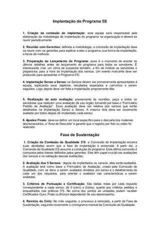 Implantação do Programa 5S
1. Criação da comissão de implantação: esta equipe será responsável pela
elaboração da metodologia de implantação do programa na organização e deverá se
reunir periodicamente;
2. Reunião com Gerentes: definida a metodologia, a comissão de implantação deve
se reunir com os gerentes para explicar a eles o programa, sua forma de implantação,
e focos de melhoria;
3. Preparação do Lançamento do Programa: esse é o momento de acertar os
últimos detalhes antes do lançamento do programa para todos os servidores. É
interessante criar um clima de suspense também, a fim de motivar os servidores e
prepará-los para a hora da implantação dos sensos. Um evento marcante deve ser
produzido para apresentar o Programa 5’S;
4. Implantação Senso a Senso: os Sensos devem ser primeiramente apresentados à
equipe, explicando seus objetivos, resultados esperados e caminhos a serem
seguidos. Logo depois deve ser feita a implantação propriamente dita;
5. Realização da auto avaliação: previamente às reuniões, peça a todos os
servidores que realizem uma avaliação de seu órgão, tomando por base o “Formulário
Padrão de Avaliação”. Essa avaliação deve ser relativa aos sensos que serão
detalhados na Implantação Senso a Senso. A mesma lista deve ser novamente
avaliada por todos depois de implantado cada senso;
6. Ajustes Finais: deve-se definir um local específico para o descarte dos materiais
desnecessários, a “Área de Descarte” e garantir que o registro por foto ou vídeo foi
realizado.
Fase de Sustentação
1. Criação da Comissão de Qualidade 5’S: a Comissão de Implantação encerra
suas atividades assim que a fase de implantação é encerrada. A partir daí, a
Comissão de Qualidade 5’S assume a condução do programa. Esta última comissão é
composta pelos líderes definidos pelos gerentes. Eles têm papel crucial nas avaliações
dos sensos e na validação dessas avaliações;
2. Avaliação dos 5 Sensos: depois de implantados os sensos, eles serão avaliados.
A avaliação terá como base o Formulário de Avaliação, criado pela Comissão de
Qualidade, com os itens a serem avaliados divididos pro senso e o detalhamento de
cada um dos requisitos, para orientar o avaliador nas características a serem
avaliadas;
3. Critérios de Pontuação e Certificação: São dadas notas por cada requisito
correspondente a cada senso, de 0 (zero) a 2(dois), quanto aos critérios pedidos e
enquadrados nas práticas 5’S. Na soma dos pontos as unidades podem receber
Certificados Ouro, Prata ou Bronze dependendo de seu desempenho;
4. Reinicio do Ciclo: No mês seguinte, o processo é reiniciado, a partir da Fase de
Sustentação, seguindo novamente o cronograma mensal da Comissão de Qualidade.
 