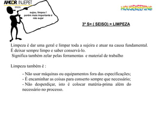 Limpeza é dar uma geral e limpar toda a sujeira e atuar na causa fundamental.
É deixar sempre limpo e saber conservá-lo.
Significa também zelar pelas ferramentas e material de trabalho
Limpeza também é :
- Não usar máquinas ou equipamentos fora das especificações;
- É encaminhar as coisas para conserto sempre que necessário;
- Não desperdiçar, isto é colocar matéria-prima além do
necessário no processo.
sujou, limpou !
porém mais importante é
não sujar
3º S= ( SEISO) = LIMPEZA
 