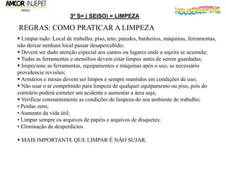 3º S= ( SEISO) = LIMPEZA
REGRAS: COMO PRATICAR A LIMPEZA
 Limpar tudo: Local de trabalho, piso, teto, paredes, banheiros, máquinas, ferramentas,
não deixar nenhum local passar desapercebido;
 Deverá ser dado atenção especial aos cantos ou lugares onde a sujeira se acumula;
 Todas as ferramentas e utensílios devem estar limpos antes de serem guardadas;
 Inspecione as ferramentas, equipamentos e máquinas após o uso, se necessário
providencie revisões;
 Armários e mesas devem ser limpos e sempre mantidos em condições de uso;
 Não usar o ar comprimido para limpeza de qualquer equipamento ou piso, pois do
contrário poderá cometer um acidente e aumentar a área suja;
 Verificar constantemente as condições de limpeza do seu ambiente de trabalho;
• Perdas zero;
• Aumento da vida útil;
• Limpar sempre os arquivos de papéis e arquivos de disquetes;
• Eliminação de desperdícios.
 MAIS IMPORTANTE QUE LIMPAR É NÃO SUJAR.
 