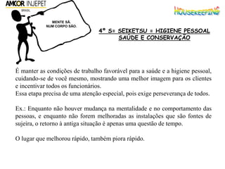 É manter as condições de trabalho favorável para a saúde e a higiene pessoal,
cuidando-se de você mesmo, mostrando uma melhor imagem para os clientes
e incentivar todos os funcionários.
Essa etapa precisa de uma atenção especial, pois exige perseverança de todos.
Ex.: Enquanto não houver mudança na mentalidade e no comportamento das
pessoas, e enquanto não forem melhoradas as instalações que são fontes de
sujeira, o retorno à antiga situação é apenas uma questão de tempo.
O lugar que melhorou rápido, também piora rápido.
MENTE SÃ.
NUM CORPO SÃO.
4º S= SEIKETSU = HIGIENE PESSOAL
SAÚDE E CONSERVAÇÃO
 