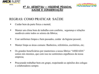 4º S= SEIKETSU = HIGIENE PESSOAL
SAÚDE E CONSERVAÇÃO
REGRAS: COMO PRATICAR SAÚDE
 Cuidar bem da parte física e mental;
 Manter um clima bom de trabalho com conforto, segurança e relações
saudáveis entre todos os setores da fábrica;
 Usar uniformes limpos e bem passados, cuidar da higiene pessoal;
 Manter limpa as áreas comuns: Banheiros, refeitórios, escritórios, etc;
 Os grandes beneficiários por mantermos a nossa fábrica “ASSEADA”
somos nós mesmos, que com isso no sentiremos orgulhosos da nossa
empresa;
 Procurando trabalhar bem em grupo, respeitando as opiniões dos colegas
e colaboradores sempre.
 