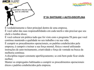 É FAZENDO E PRATICANDO
QUE SE APRENDE
5º S= SHITSUKE = AUTO-DISCIPLINA
É verdadeiramente o fator principal dentro de uma empresa.
É você saber das suas responsabilidades em cada tarefa e não precisar que seu
chefe o lembre disso;
É você colocar em prática tudo que foi visto com o programa 5S para que você
continue mantendo a qualidade no seu trabalho e na sua vida;
É cumprir os procedimentos operacionais, os padrões estabelecidos pela
empresa, é cumprir e treinar a sua força mental, física e moral utilizando
instruções de auto-treinamento, criatividade e força de vontade na busca da
melhoria contínua;
A disciplina requer constante aperfeiçoamento; se está bem pode ficar ainda
melhor;
Manter os empregados habituados a cumprir os procedimentos operacionais
éticos e padrões estabelecidos pela empresa.
 