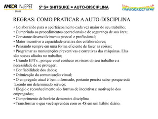 5º S= SHITSUKE = AUTO-DISCIPLINA
REGRAS: COMO PRATICAR AAUTO-DISCIPLINA
• Colaborando para o aperfeiçoamento cada vez maior do seu trabalho;
• Cumprindo os procedimentos operacionais e de segurança de sua área;
• Constante desenvolvimento pessoal e profissional;
• Maior incentivo a capacidade criativa dos colaboradores;
• Pensando sempre em uma forma eficiente de fazer as coisas;
• Programar as manutenções preventivas e corretivas das máquinas. Elas
são nossas aliadas no trabalho;
• Usando EPI´s , porque você conhece os riscos do seu trabalho e a
necessidade de se proteger;
• Confiabilidade dos dados;
• Otimização da comunicação visual;
• O empregado atual é bem informado, portanto precisa saber porque está
fazendo um determinado serviço;
• Elogio e reconhecimento são formas de incentivo e motivação dos
empregados;
• Cumprimento de horário demonstra disciplina
• Transformar o que você aprendeu com os 4S em um hábito diário.
 