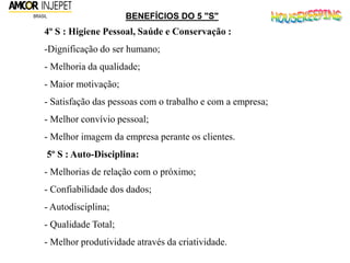4º S : Higiene Pessoal, Saúde e Conservação :
-Dignificação do ser humano;
- Melhoria da qualidade;
- Maior motivação;
- Satisfação das pessoas com o trabalho e com a empresa;
- Melhor convívio pessoal;
- Melhor imagem da empresa perante os clientes.
5º S : Auto-Disciplina:
- Melhorias de relação com o próximo;
- Confiabilidade dos dados;
- Autodisciplina;
- Qualidade Total;
- Melhor produtividade através da criatividade.
BENEFÍCIOS DO 5 "S"
 